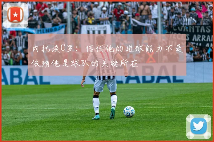 内托谈C罗：信任他的进球能力不是依赖他是球队的关键所在