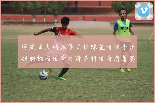 海皮亚贝纳永等五位球星将联手出战利物浦传奇对阵多特传奇慈善赛