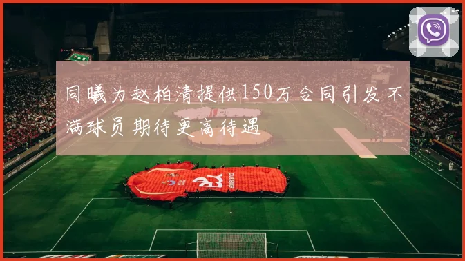同曦为赵柏清提供150万合同引发不满球员期待更高待遇