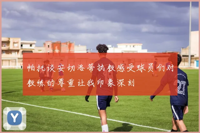 帕托谈安切洛蒂执教感受球员们对教练的尊重让我印象深刻
