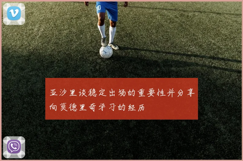亚沙里谈稳定出场的重要性并分享向莫德里奇学习的经历