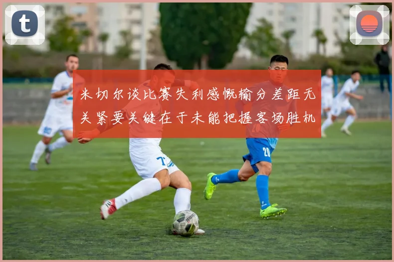 米切尔谈比赛失利感慨输分差距无关紧要关键在于未能把握客场胜机