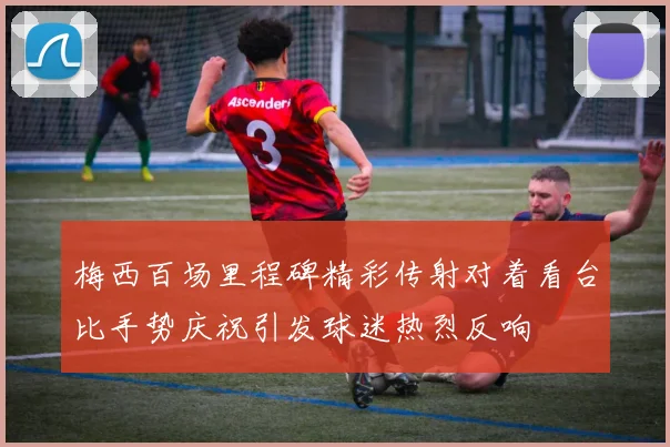 梅西百场里程碑精彩传射对着看台比手势庆祝引发球迷热烈反响