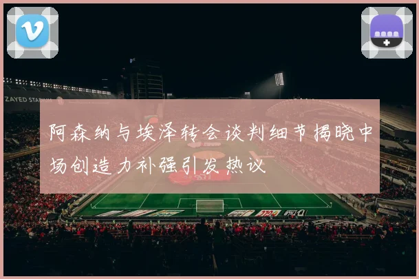 阿森纳与埃泽转会谈判细节揭晓中场创造力补强引发热议