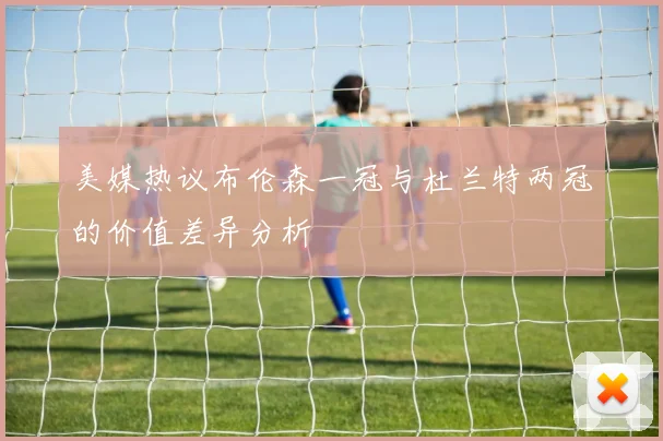 美媒热议布伦森一冠与杜兰特两冠的价值差异分析