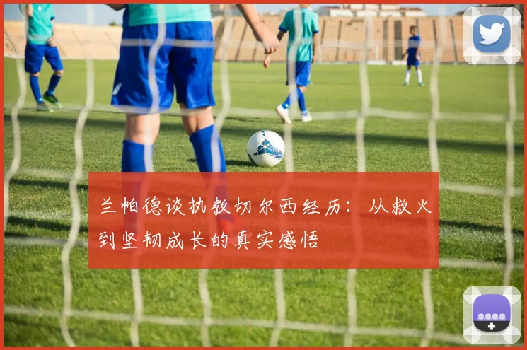 兰帕德谈执教切尔西经历：从救火到坚韧成长的真实感悟