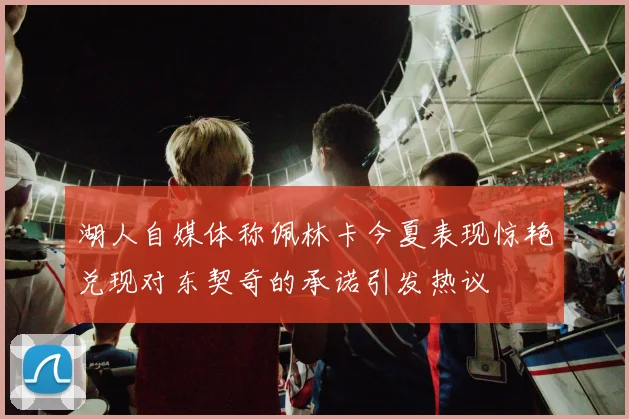 湖人自媒体称佩林卡今夏表现惊艳兑现对东契奇的承诺引发热议