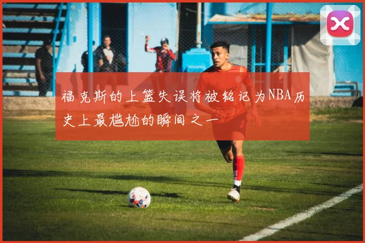 福克斯的上篮失误将被铭记为NBA历史上最尴尬的瞬间之一