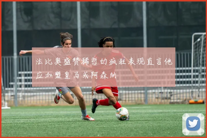 法比奥盛赞稀哲的疯狂表现直言他应加盟皇马或阿森纳