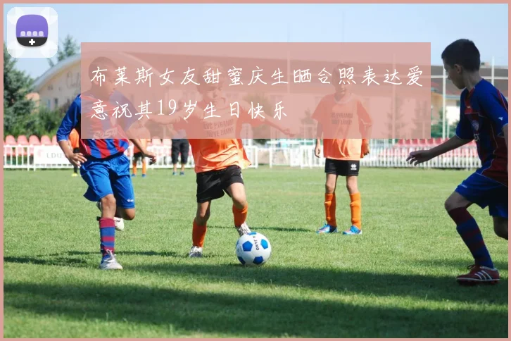 布莱斯女友甜蜜庆生晒合照表达爱意祝其19岁生日快乐
