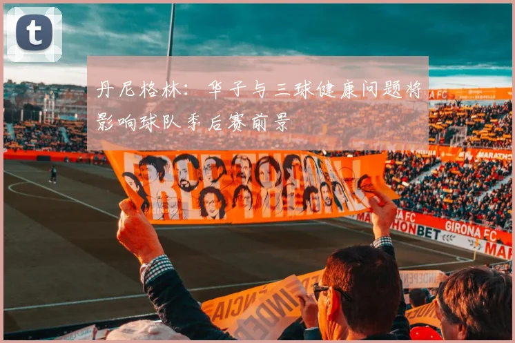 丹尼格林：华子与三球健康问题将影响球队季后赛前景
