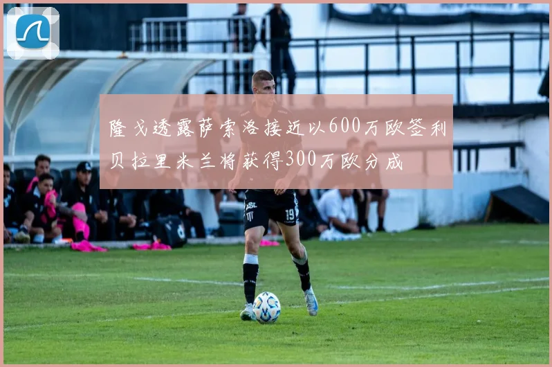 隆戈透露萨索洛接近以600万欧签利贝拉里米兰将获得300万欧分成