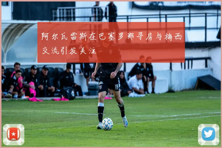 阿尔瓦雷斯在巴塞罗那寻房与梅西交流引发关注