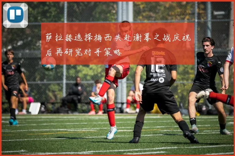 萨拉赫选择梅西共赴谢幕之战庆祝后再研究对手策略