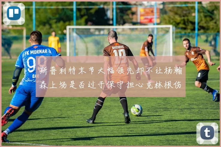 斯普利特末节大幅领先却不让杨瀚森上场是否过于保守担心克林根伤情吗
