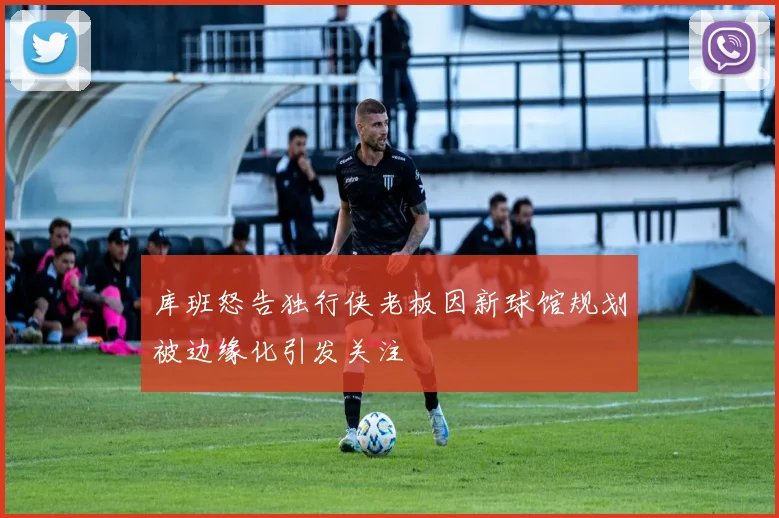 库班怒告独行侠老板因新球馆规划被边缘化引发关注