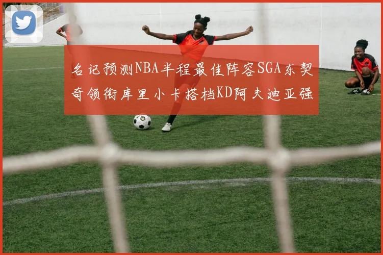 名记预测NBA半程最佳阵容SGA东契奇领衔库里小卡搭档KD阿夫迪亚强势入选