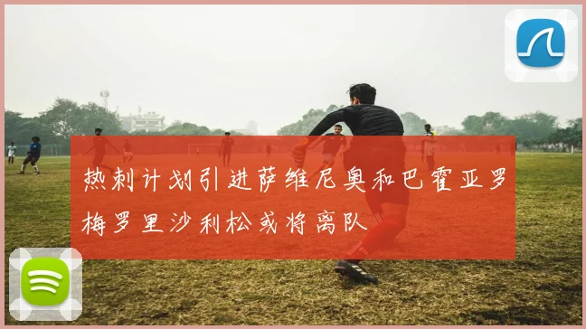 热刺计划引进萨维尼奥和巴霍亚罗梅罗里沙利松或将离队