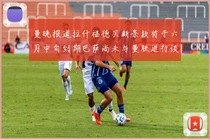 曼晚报道拉什福德买断条款将于六月中旬到期巴萨尚未与曼联进行谈判