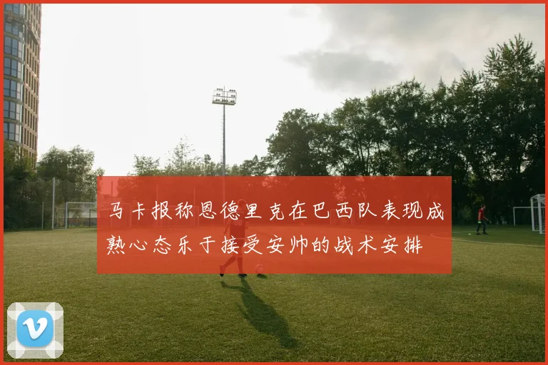 马卡报称恩德里克在巴西队表现成熟心态乐于接受安帅的战术安排