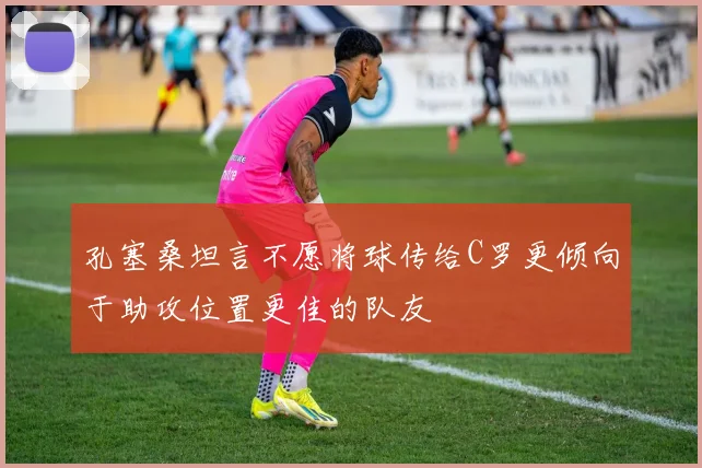 孔塞桑坦言不愿将球传给C罗更倾向于助攻位置更佳的队友