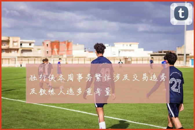 独行侠本周事务繁忙涉及交易选秀及教练人选多重考量