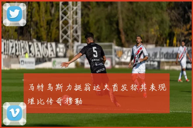 马特乌斯力挺翁达夫首发称其表现堪比传奇穆勒