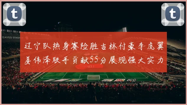 辽宁队热身赛险胜吉林付豪李虎翼姜伟泽联手贡献55分展现强大实力