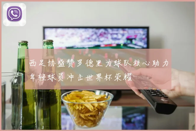 西足协盛赞罗德里为球队核心助力年轻球员冲击世界杯荣耀